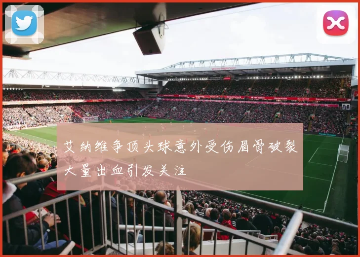 艾纳维争顶头球意外受伤眉骨破裂大量出血引发关注