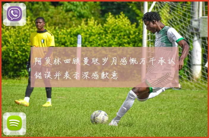 阿莫林回顾曼联岁月感慨万千承认错误并表示深感歉意