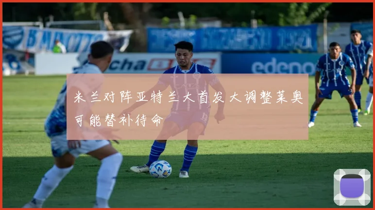 米兰对阵亚特兰大首发大调整莱奥可能替补待命