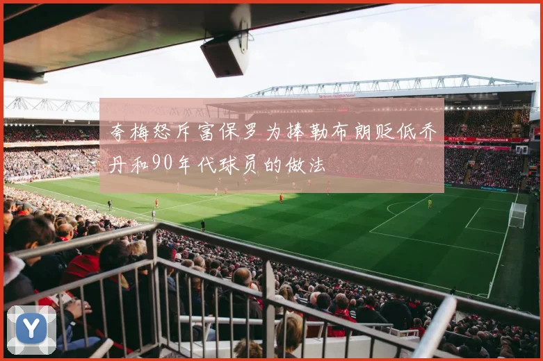 夸梅怒斥富保罗为捧勒布朗贬低乔丹和90年代球员的做法