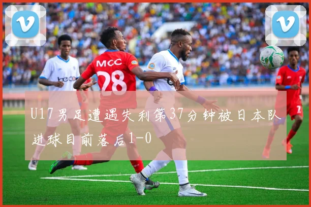 U17男足遭遇失利第37分钟被日本队进球目前落后1-0