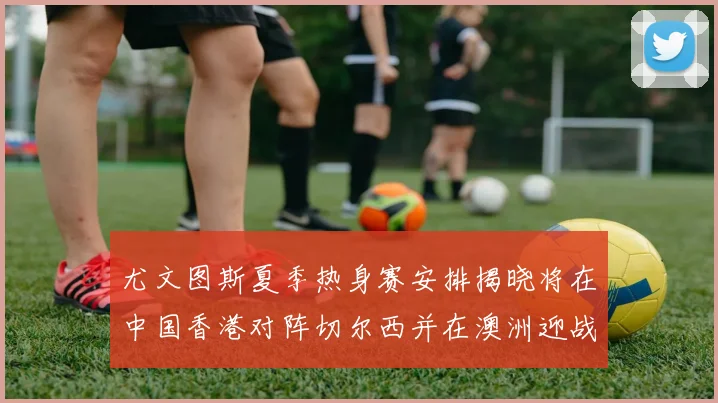 尤文图斯夏季热身赛安排揭晓将在中国香港对阵切尔西并在澳洲迎战国米