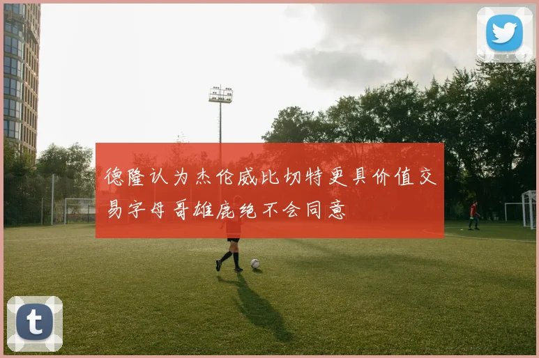 德隆认为杰伦威比切特更具价值交易字母哥雄鹿绝不会同意