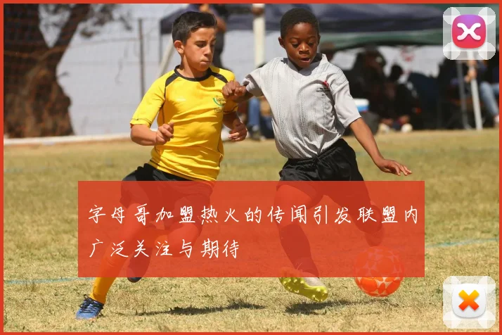 字母哥加盟热火的传闻引发联盟内广泛关注与期待