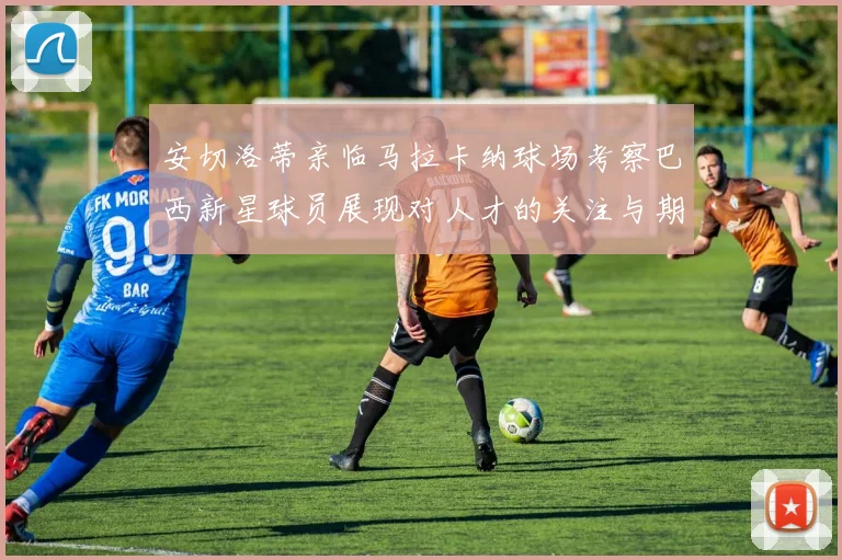 安切洛蒂亲临马拉卡纳球场考察巴西新星球员展现对人才的关注与期待