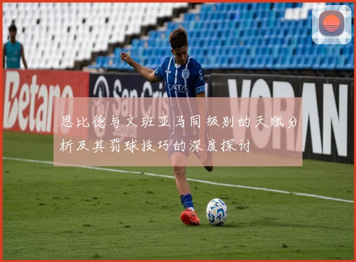 恩比德与文班亚马同级别的天赋分析及其罚球技巧的深度探讨
