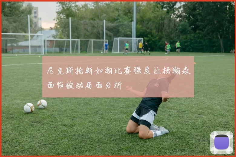 尼克斯抢断如潮比赛强度让杨瀚森面临被动局面分析