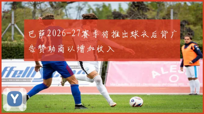 巴萨2026-27赛季将推出球衣后背广告赞助商以增加收入