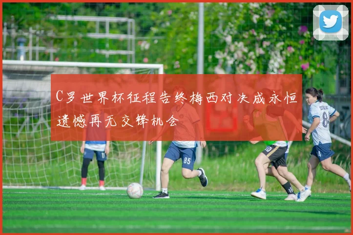 C罗世界杯征程告终梅西对决成永恒遗憾再无交锋机会