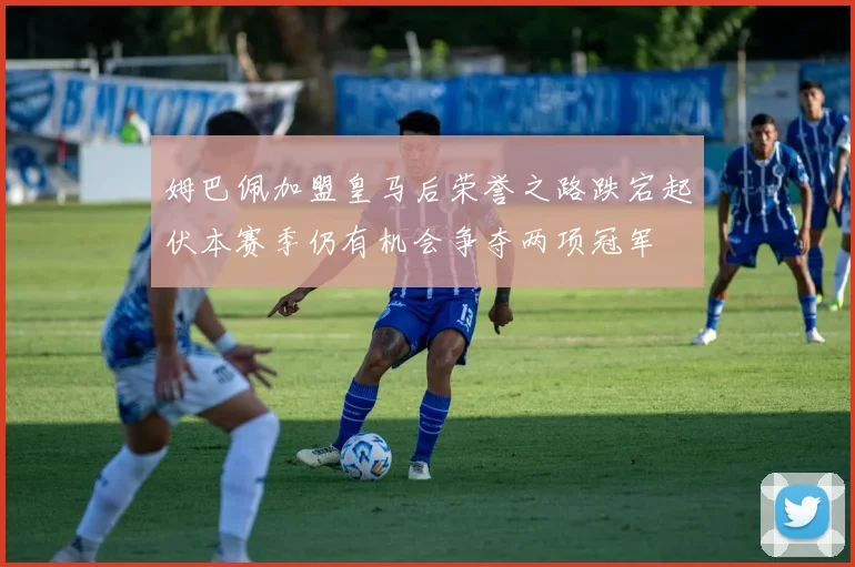 姆巴佩加盟皇马后荣誉之路跌宕起伏本赛季仍有机会争夺两项冠军