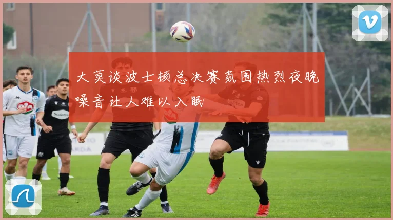 大莫谈波士顿总决赛氛围热烈夜晚噪音让人难以入眠