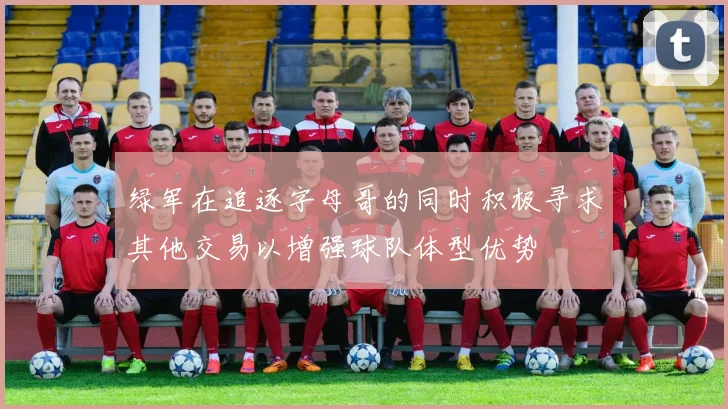 绿军在追逐字母哥的同时积极寻求其他交易以增强球队体型优势